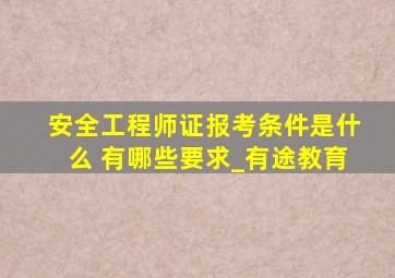 安全工程师证报考条件是什么 有哪些要求_有途教育